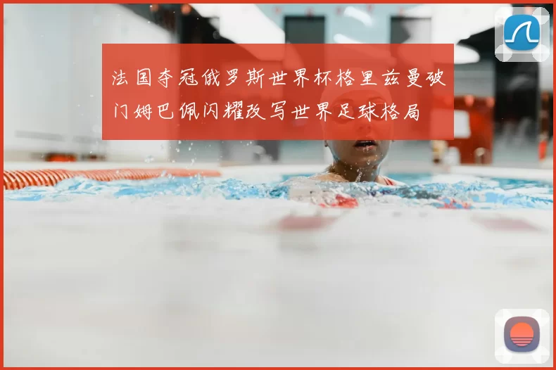 法国夺冠俄罗斯世界杯格里兹曼破门姆巴佩闪耀改写世界足球格局