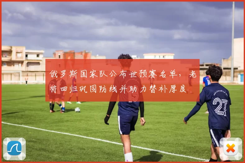 俄罗斯国家队公布世预赛名单，老将回归巩固防线并助力替补厚度
