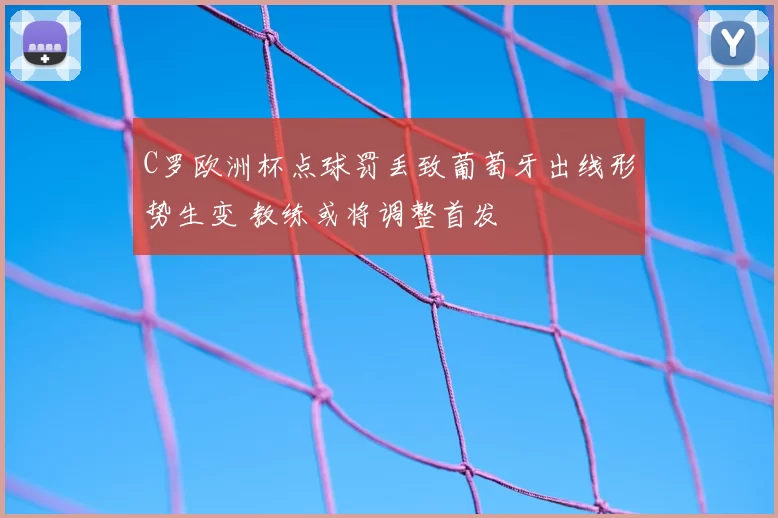 C罗欧洲杯点球罚丢致葡萄牙出线形势生变 教练或将调整首发