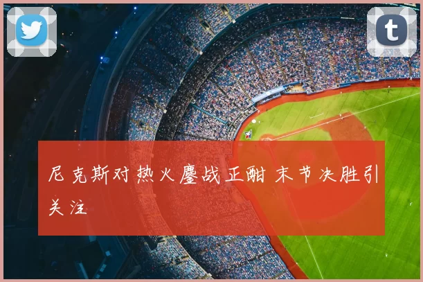 尼克斯对热火鏖战正酣 末节决胜引关注
