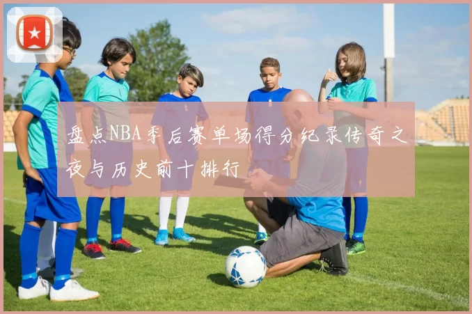 盘点NBA季后赛单场得分纪录传奇之夜与历史前十排行