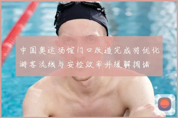中国奥运场馆门口改造完成将优化游客流线与安检效率并缓解拥堵