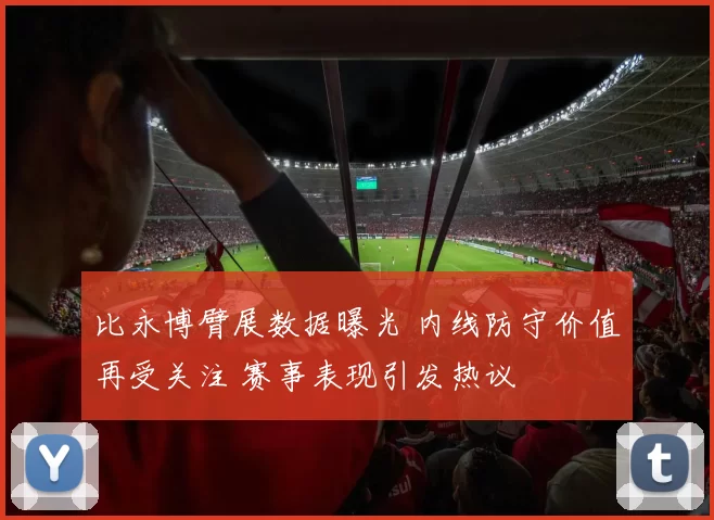 比永博臂展数据曝光 内线防守价值再受关注 赛事表现引发热议