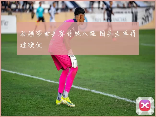 孙颖莎世乒赛晋级八强 国乒女单再迎硬仗