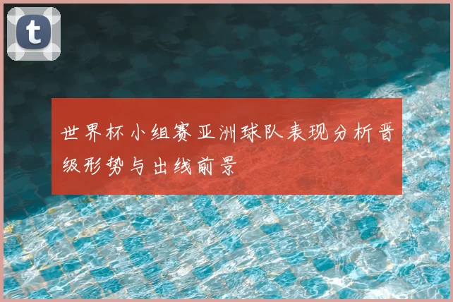 世界杯小组赛亚洲球队表现分析晋级形势与出线前景
