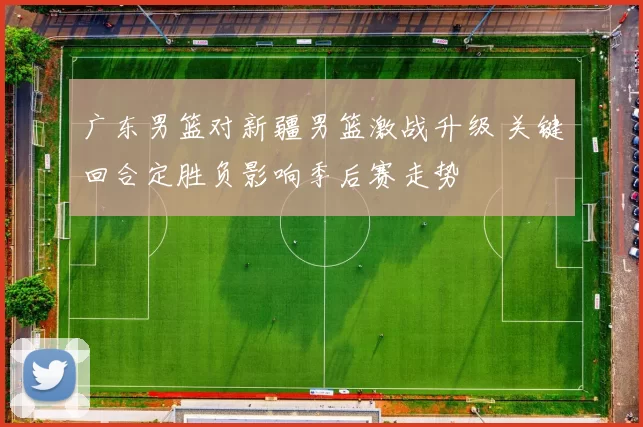 广东男篮对新疆男篮激战升级 关键回合定胜负影响季后赛走势