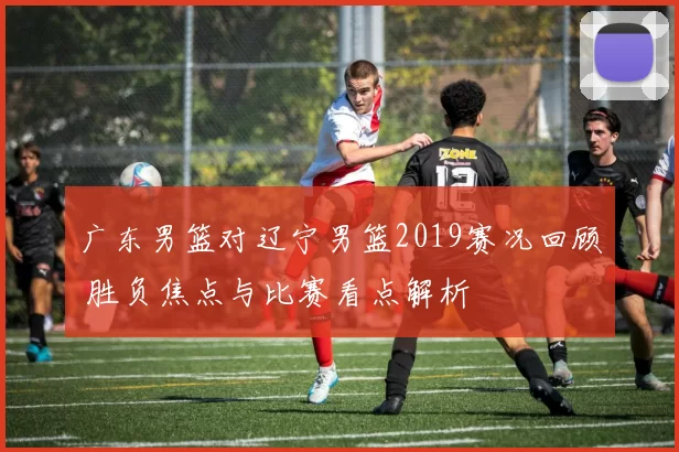 广东男篮对辽宁男篮2019赛况回顾 胜负焦点与比赛看点解析