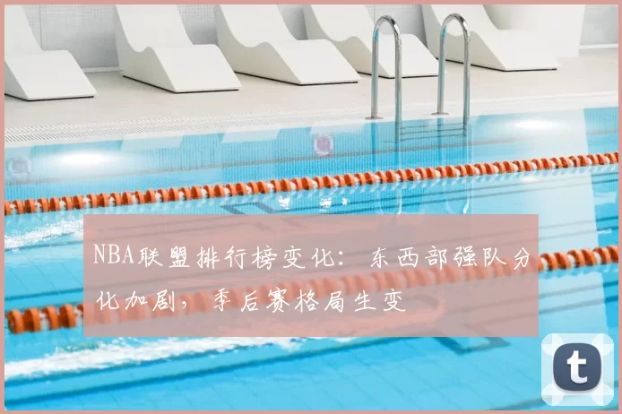 NBA联盟排行榜变化：东西部强队分化加剧，季后赛格局生变