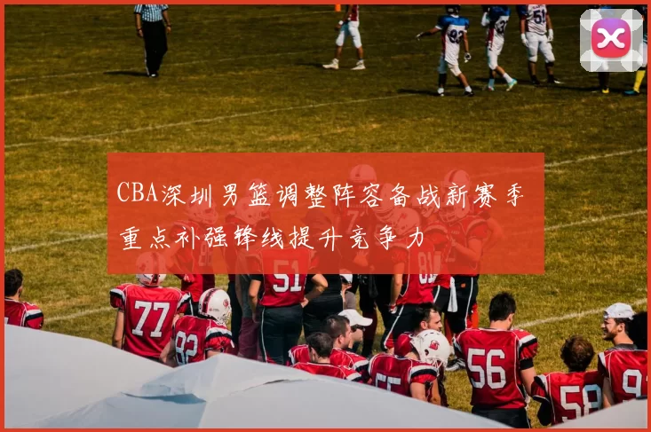 CBA深圳男篮调整阵容备战新赛季 重点补强锋线提升竞争力