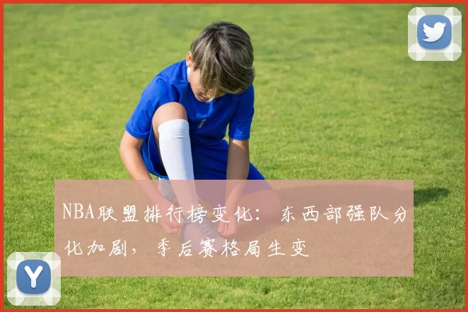 NBA联盟排行榜变化:东西部强队分化加剧,季后赛格局生变