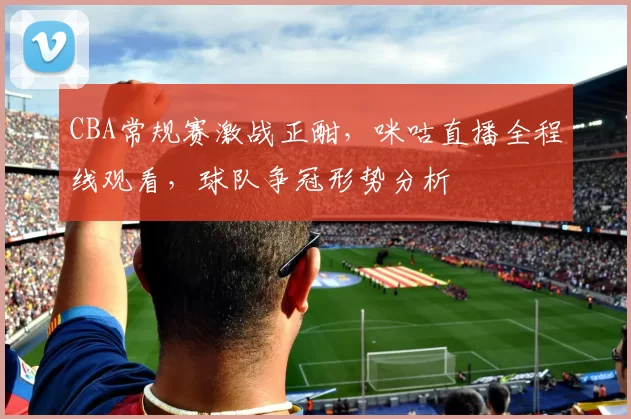 CBA常规赛激战正酣，咪咕直播全程线观看，球队争冠形势分析