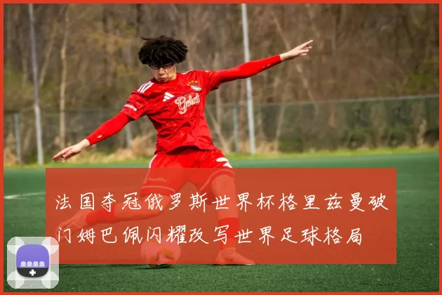 法国夺冠俄罗斯世界杯格里兹曼破门姆巴佩闪耀改写世界足球格局