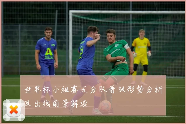 世界杯小组赛五分队晋级形势分析及出线前景解读