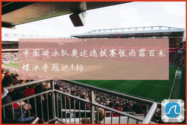 中国游泳队奥运选拔赛张雨霏百米蝶泳夺冠达A标