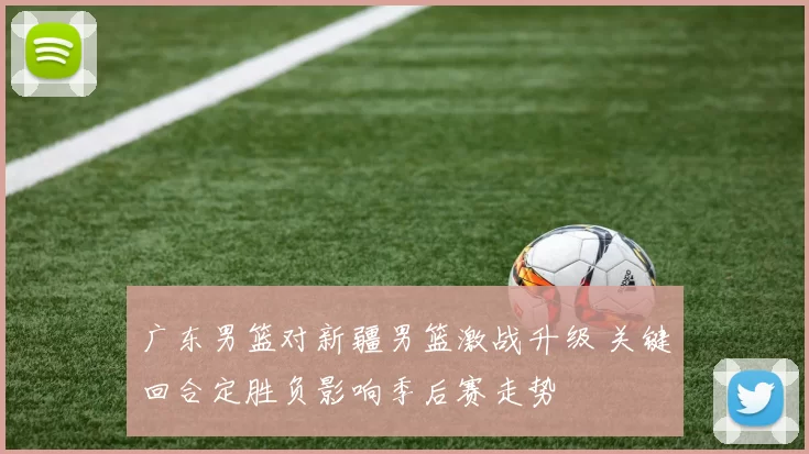 广东男篮对新疆男篮激战升级 关键回合定胜负影响季后赛走势