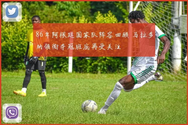 86年阿根廷国家队阵容回顾 马拉多纳领衔夺冠班底再受关注