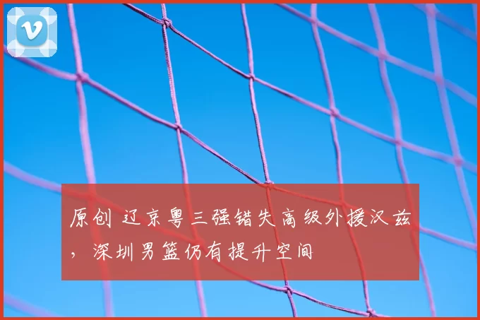 原创 辽京粤三强错失高级外援汉兹，深圳男篮仍有提升空间