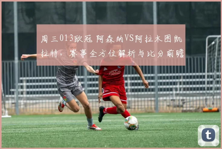 周三013欧冠 阿森纳VS阿拉木图凯拉特，赛事全方位解析与比分前瞻
