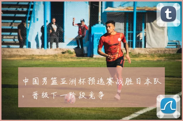 中国男篮亚洲杯预选赛战胜日本队,晋级下一阶段竞争