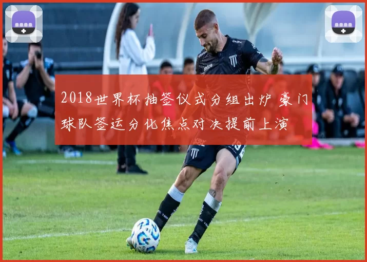 2018世界杯抽签仪式分组出炉 豪门球队签运分化焦点对决提前上演