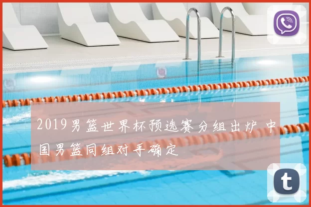 2019男篮世界杯预选赛分组出炉 中国男篮同组对手确定