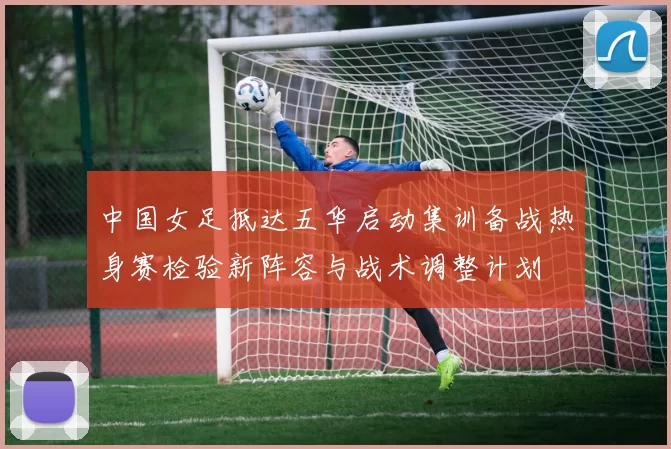 中国女足抵达五华启动集训备战热身赛检验新阵容与战术调整计划
