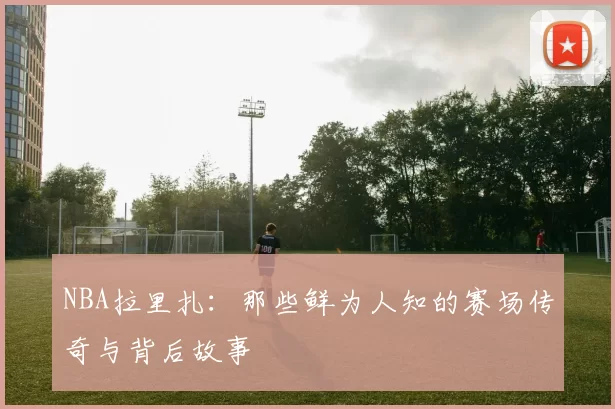 NBA拉里扎:那些鲜为人知的赛场传奇与背后故事