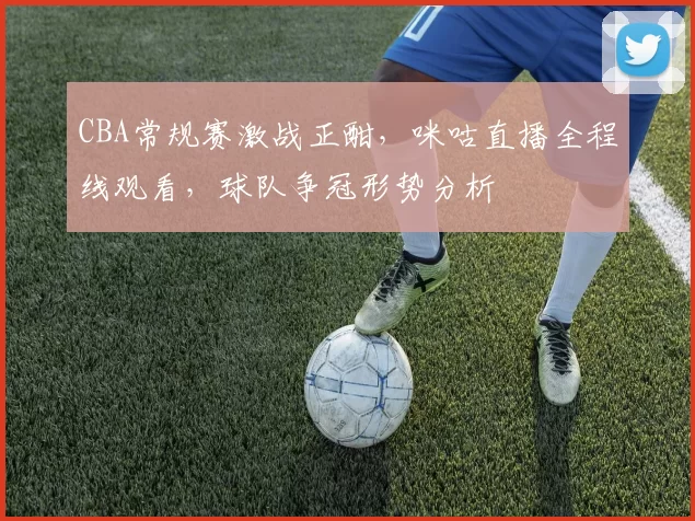 CBA常规赛激战正酣，咪咕直播全程线观看，球队争冠形势分析