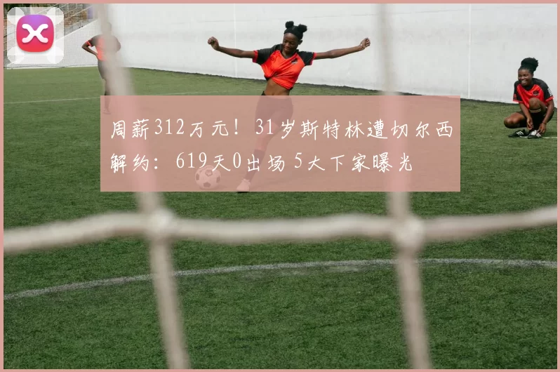 周薪312万元!31岁斯特林遭切尔西解约:619天0出场 5大下家曝光