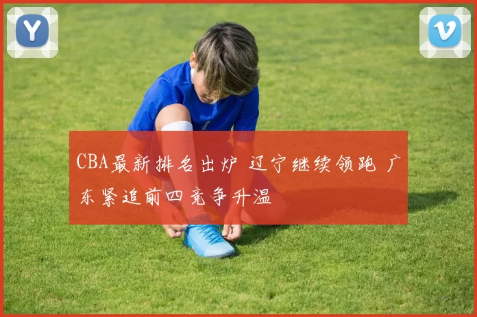 CBA最新排名出炉 辽宁继续领跑 广东紧追前四竞争升温