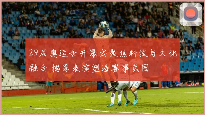 29届奥运会开幕式聚焦科技与文化融合 揭幕表演塑造赛事氛围