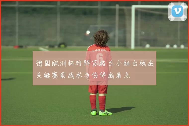 德国欧洲杯对阵苏格兰小组出线成关键赛前战术与伤停成看点