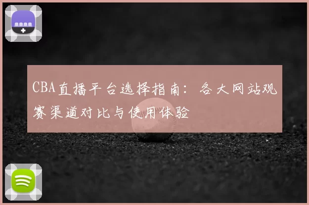 CBA直播平台选择指南:各大网站观赛渠道对比与使用体验