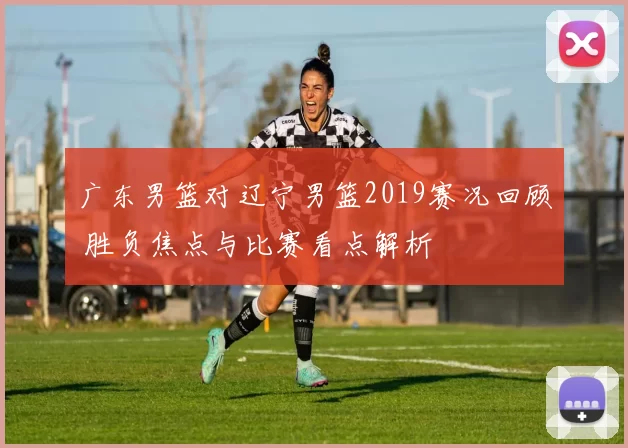 广东男篮对辽宁男篮2019赛况回顾 胜负焦点与比赛看点解析