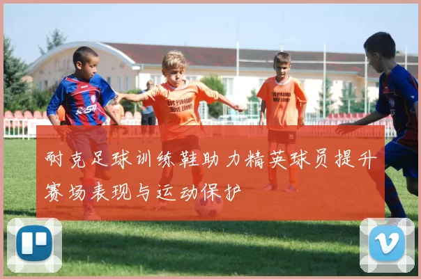 耐克足球训练鞋助力精英球员提升赛场表现与运动保护