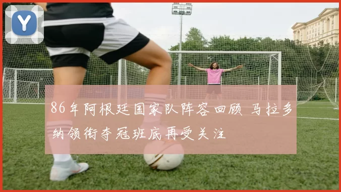 86年阿根廷国家队阵容回顾 马拉多纳领衔夺冠班底再受关注