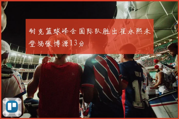 耐克篮球峰会国际队胜出崔永熙未登场张博源13分