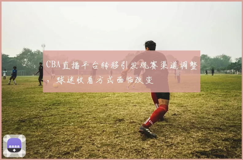 CBA直播平台转移引发观赛渠道调整，球迷收看方式面临改变