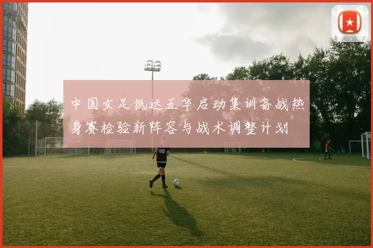 中国女足抵达五华启动集训备战热身赛检验新阵容与战术调整计划