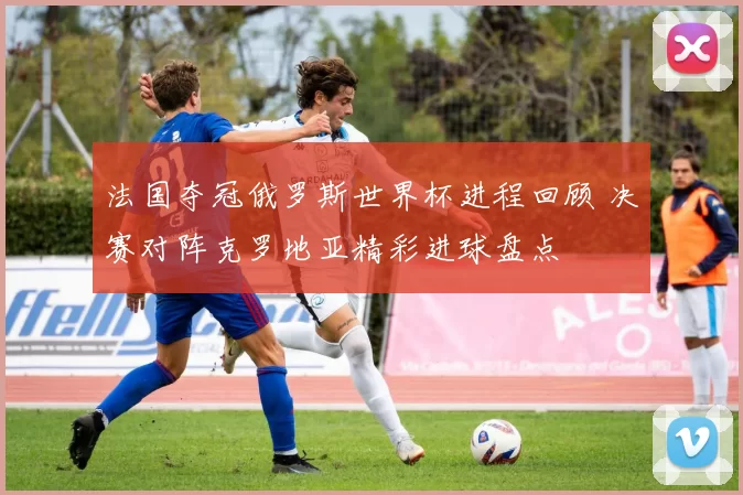 法国夺冠俄罗斯世界杯进程回顾 决赛对阵克罗地亚精彩进球盘点