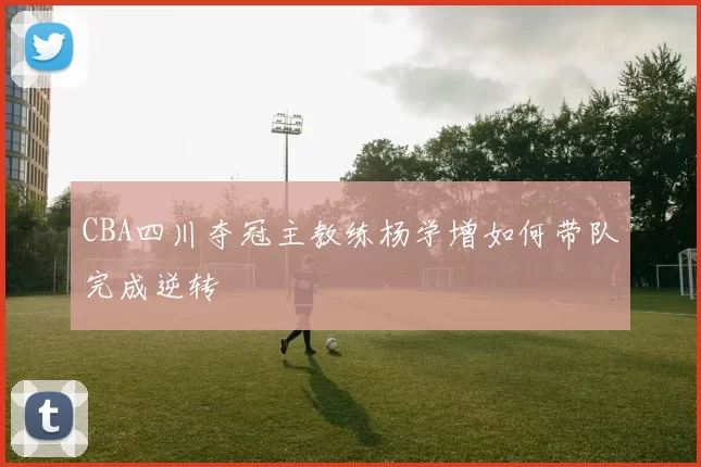 CBA四川夺冠主教练杨学增如何带队完成逆转