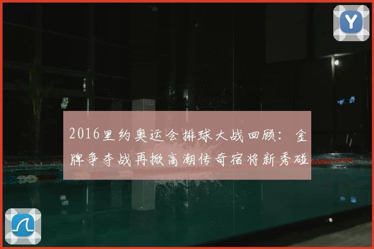 2016里约奥运会排球大战回顾:金牌争夺战再掀高潮传奇宿将新秀碰撞