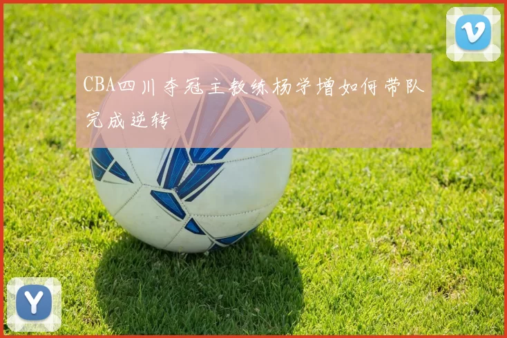 CBA四川夺冠主教练杨学增如何带队完成逆转