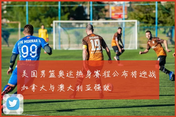 美国男篮奥运热身赛程公布将迎战加拿大与澳大利亚强敌