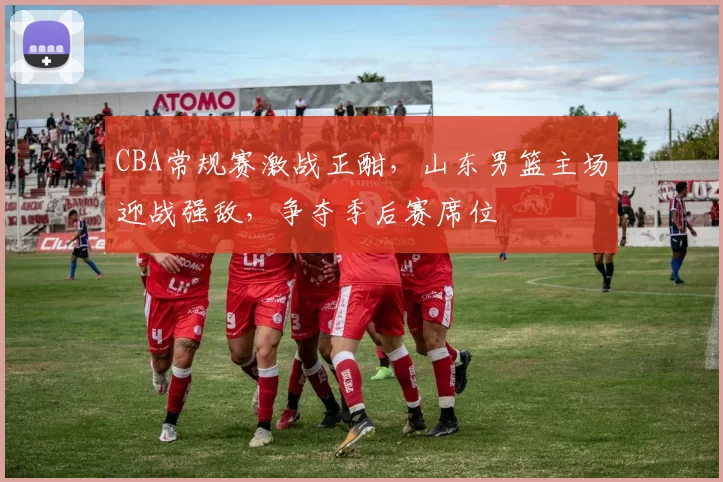 CBA常规赛激战正酣,山东男篮主场迎战强敌,争夺季后赛席位