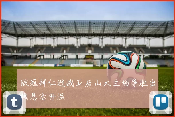 欧冠拜仁迎战亚历山大主场争胜出线悬念升温