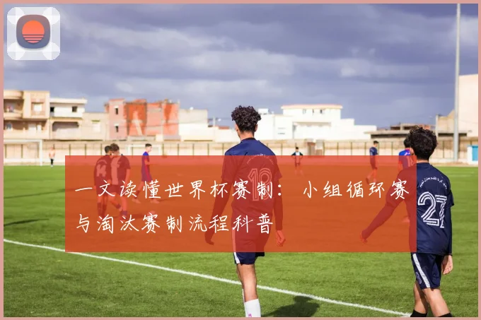 一文读懂世界杯赛制：小组循环赛与淘汰赛制流程科普