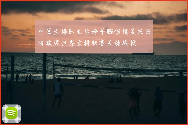 中国女排队长朱婷手腕伤情复发或将缺席世界女排联赛关键战役