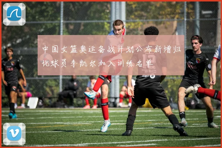 中国女篮奥运备战计划公布新增归化球员李凯尔加入训练名单