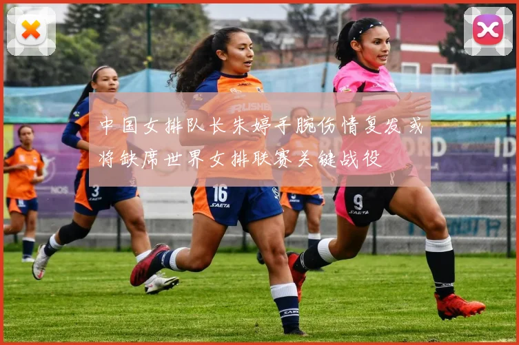 中国女排队长朱婷手腕伤情复发或将缺席世界女排联赛关键战役